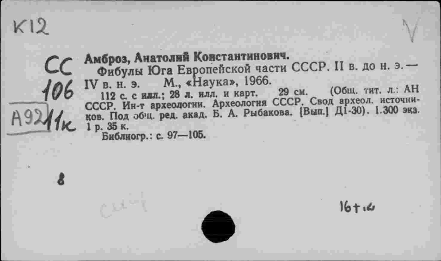 ﻿К12.
ce
№6
Амброз, Анатолий Константинович.
Фибулы Юга Европейской части СССР. П в. до н. э.
IV в. н. э. М., «Наука», 1966.
112 с. с илл.; 28 л. илл. и карт. 29 см. (Общ. тит. л.. АН СССР. Ин-т археологии. Археология СССР[ВЯ^ДдіР^Л'i"Ä ков Под общ. ред. акад. Б. А. Рыбакова. [Вып.1 Д1-ЗО). 1.3W эка.
1 р. 35 к.
Библиогр.: с. 97—105.
Ifet |4